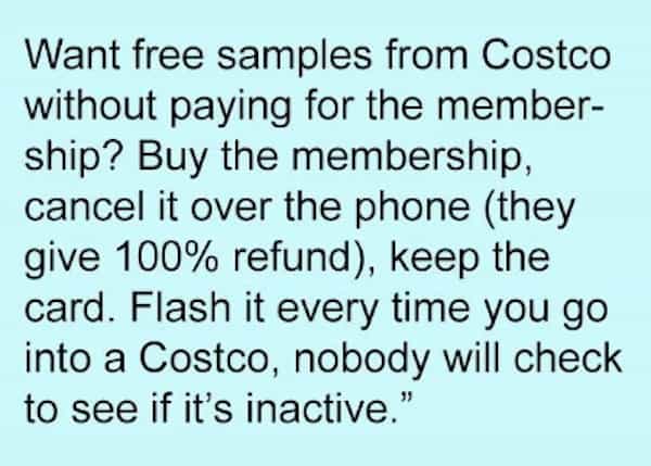 Want free samples from Costco without paying for the member-ship? Buy the membership, cancel it over the phone (they give 100% refund), keep the card. Flash it every time you go into a Costco, nobody will check to see if it's inactive.
