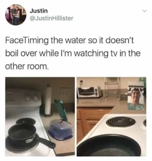 Justin @JustinHillister FaceTiming the water so it doesn't boil over while I'm watching tv in the other room.