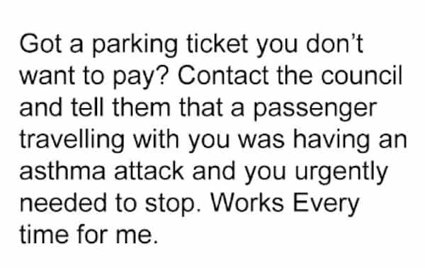 Got a parking ticket you don't want to pay? Contact the council and tell them that a passenger travelling with you was having an asthma attack and you urgently needed to stop. Works Every time for me.