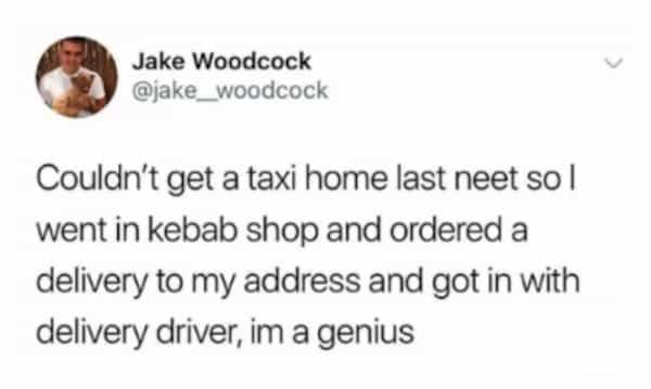 Jake Woodcock @jake_woodcock Couldn't get a taxi home last neet sol went in kebab shop and ordered a delivery to my address and got in with delivery driver, im a genius