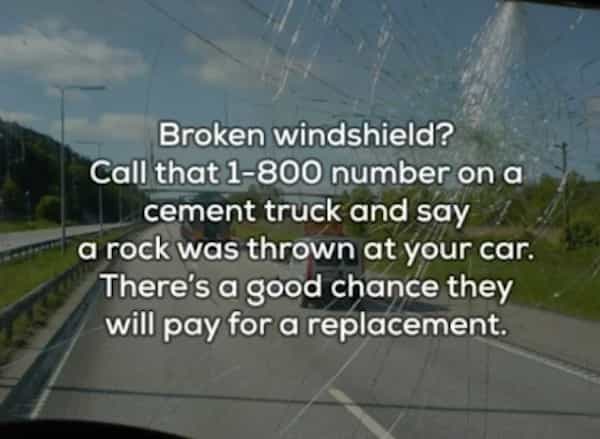 Broken windshield? Call that 1-800 number on a cement truck and say a rock was thrown at your car. There's a good chance they will pay for a replacement.
