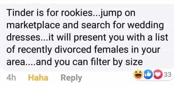 Tinder is for rookies...jump on marketplace and search for wedding dresses...it will present you with a list of recently divorced females in your area...and you can filter by size