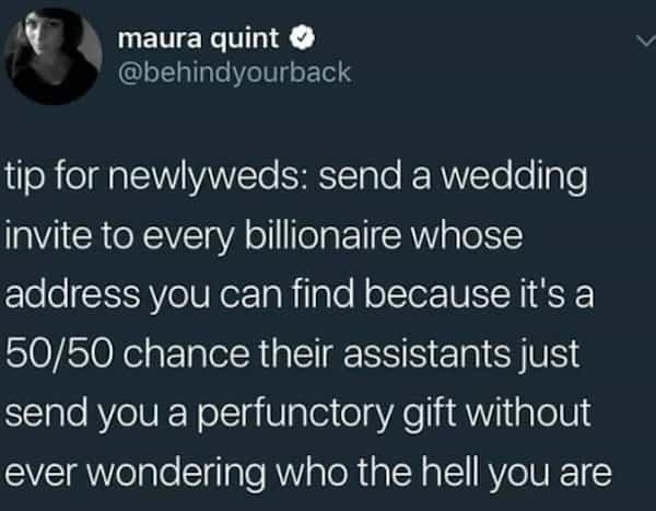 maura quint O @behindyourback tip for newlyweds: send a wedding invite to every billionaire whose address you can find because it's a 50/50 chance their assistants just send you a perfunctory gift without ever wondering who the hell you are