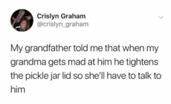 Crislyn Graham @crislyn_graham My grandfather told me that when my grandma gets mad at him he tightens the pickle jar lid so she'll have to talk to him