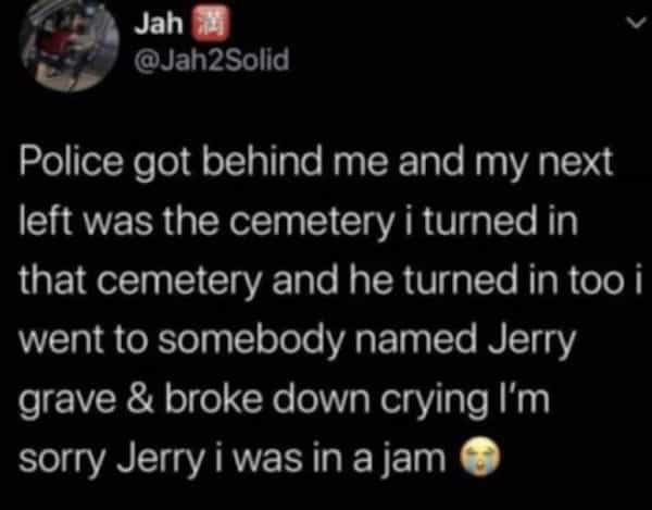 Jah @Jah2Solid V Police got behind me and my next left was the cemetery i turned in that cemetery and he turned in too i went to somebody named Jerry grave & broke down crying I'm sorry Jerry i was in a jam ®
