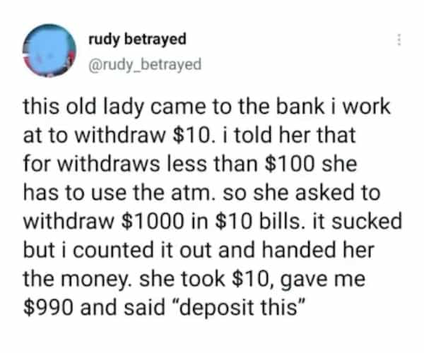 rudy betrayed @rudy_betrayed this old lady came to the bank i work at to withdraw $10. i told her that for withdraws less than $100 she has to use the atm. so she asked to withdraw $1000 in $10 bills. it sucked but i counted it out and handed her the money. she took $10, gave me $990 and said "deposit this"