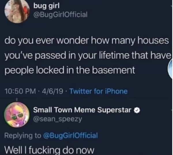 bug girl @BugGirlOfficial do you ever wonder how many houses you've passed in your lifetime that have people locked in the basement 10:50 PM • 4/6/19 • Twitter for iPhone Small Town Meme Superstar O @sean_speezy Replying to @BugGirlOfficial Well I fucking do now