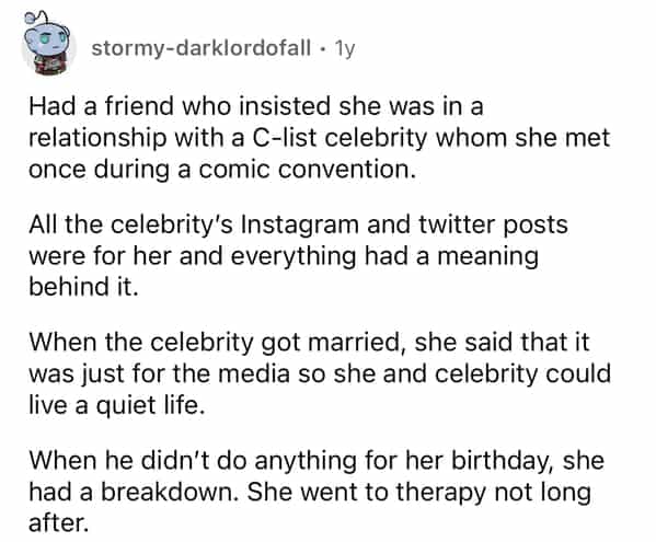 stormy-darklordofall • 1y Had a friend who insisted she was in a relationship with a C-list celebrity whom she met once during a comic convention. All the celebrity's Instagram and twitter posts were for her and everything had a meaning behind it. When the celebrity got married, she said that it was just for the media so she and celebrity could live a quiet life. When he didn't do anything for her birthday, she had a breakdown. She went to therapy not long after.
