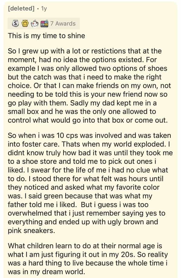 [deleted] • 1y 6含 晶7 Awards This is my time to shine So I grew up with a lot or restictions that at the moment, had no idea the options existed. For example I was only allowed two options of shoes but the catch was that i need to make the right choice. Or that I can make friends on my own, not needing to be told this is your new friend now so go play with them. Sadly my dad kept me in a small box and he was the only one allowed to control what would go into that box or come out. So when i was 10 cps was involved and was taken into foster care. Thats when my world exploded. I didnt know truly how bad it was until they took me to a shoe store and told me to pick out ones i liked. I swear for the life of me i had no clue what to do. I stood there for what felt was hours until they noticed and asked what my favorite color was. I said green because that was what my father told me i liked. But i guess i was too overwhelmed that i just remember saying yes to everything and ended up with ugly brown and pink sneakers. What children learn to do at their normal age is what I am just figuring it out in my 20s. So reality was a hard thing to live because the whole time i was in my dream world.
