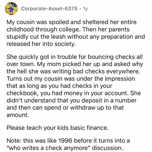 Corporate-Asset-6375 • 1y My cousin was spoiled and sheltered her entire childhood through college. Then her parents stupidly cut the leash without any preparation and released her into society. She quickly got in trouble for bouncing checks all over town. My mom picked her up and asked why the hell she was writing bad checks everywhere. Turns out my cousin was under the impression that as long as you had checks in your checkbook, you had money in your account. She didn't understand that you deposit in a number and then can spend or withdraw up to that amount. Please teach your kids basic finance. Note: this was like 1996 before it turns into a "who writes a check anymore" discussion.