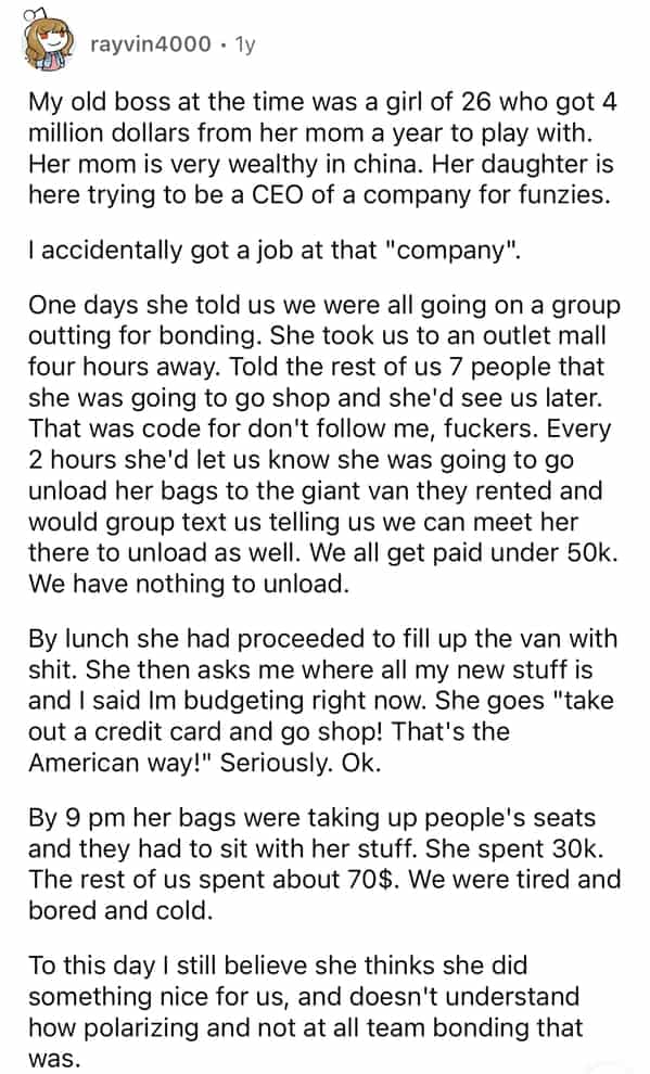 rayvin4000 • 1y My old boss at the time was a girl of 26 who got 4 million dollars from her mom a year to play with. Her mom is very wealthy in china. Her daughter is here trying to be a CEO of a company for funzies. I accidentally got a job at that "company". One days she told us we were all going on a group outting for bonding. She took us to an outlet mall four hours away. Told the rest of us 7 people that she was going to go shop and she'd see us later. That was code for don't follow me, fuckers. Every 2 hours she'd let us know she was going to go unload her bags to the giant van they rented and would group text us telling us we can meet her there to unload as well. We all get paid under 50k. We have nothing to unload. By lunch she had proceeded to fill up the van with shit. She then asks me where all my new stuff is and I said Im budgeting right now. She goes "take out a credit card and go shop! That's the American way!" Seriously. Ok. By 9 pm her bags were taking up people's seats and they had to sit with her stuff. She spent 30k. The rest of us spent about 70$. We were tired and bored and cold. To this day I still believe she thinks she did something nice for us, and doesn't understand how polarizing and not at all team bonding that was.