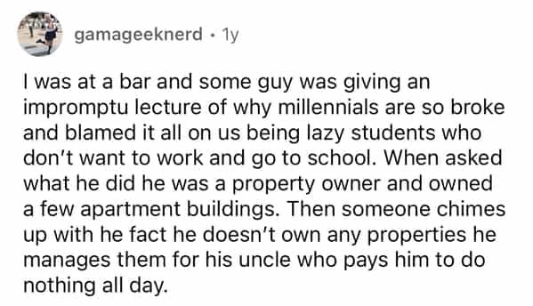 gamageeknerd • Ty I was at a bar and some guy was giving an impromptu lecture of why millennials are so broke and blamed it all on us being lazy students who don't want to work and go to school. When asked what he did he was a property owner and owned a few apartment buildings. Then someone chimes up with he fact he doesn't own any properties he manages them for his uncle who pays him to do nothing all day.