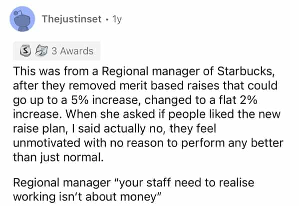 Thejustinset • 1y 5 4 3 Awards This was from a Regional manager of Starbucks, after they removed merit based raises that could go up to a 5% increase, changed to a flat 2% increase. When she asked if people liked the new raise plan, I said actually no, they feel unmotivated with no reason to perform any better than just normal. Regional manager "your staff need to realise working isn't about money"