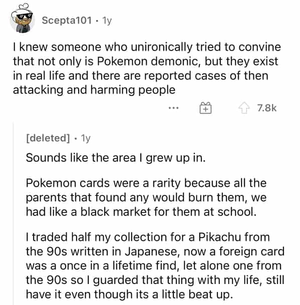 Scepta101 • 1y I knew someone who unironically tried to convine that not only is Pokemon demonic, but they exist in real life and there are reported cases of then attacking and harming people 4 7.8k [deleted] • 1y Sounds like the area I grew up in. Pokemon cards were a rarity because all the parents that found any would burn them, we had like a black market for them at school. traded half my collection for a Pikachu from the 90s written in Japanese, now a foreign card was a once in a lifetime find, let alone one from the 90s so I guarded that thing with my life, still have it even though its a little beat up.