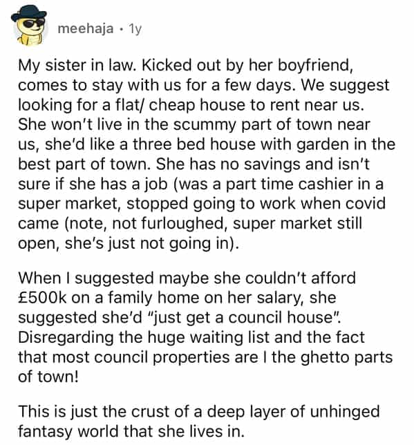 meehaja • 1y My sister in law. Kicked out by her boyfriend, comes to stay with us for a few days. We suggest looking for a flat/ cheap house to rent near us. She won't live in the scummy part of town near us, she'd like a three bed house with garden in the best part of town. She has no savings and isn't sure if she has a job (was a part time cashier in a super market, stopped going to work when covid came (note, not furloughed, super market still open, she's just not going in). When I suggested maybe she couldn't afford £500k on a family home on her salary, she suggested she'd "just get a council house". Disregarding the huge waiting list and the fact that most council properties are I the ghetto parts of town! This is just the crust of a deep layer of unhinged fantasy world that she lives in.