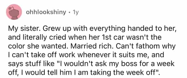 ohhlookshiny • 1y My sister. Grew up with everything handed to her, and literally cried when her 1st car wasn't the color she wanted. Married rich. Can't fathom why I can't take off work whenever it suits me, and says stuff like "I wouldn't ask my boss for a week off, I would tell him I am taking the week off".