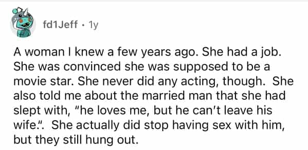 fd1Jeff • 1y A woman I knew a few years ago. She had a job. She was convinced she was supposed to be a movie star. She never did any acting, though. She also told me about the married man that she had slept with, "he loves me, but he can't leave his wife.. She actually did stop having sex with him, but they still hung out.