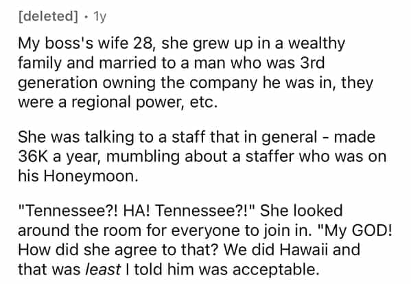 [deleted] • 1y My boss's wife 28, she grew up in a wealthy family and married to a man who was 3rd generation owning the company he was in, they were a regional power, etc. She was talking to a staff that in general - made 36K a year, mumbling about a staffer who was on his Honeymoon. "Tennessee?! HA! Tennessee?!" She looked around the room for everyone to join in. "My GOD! How did she agree to that? We did Hawaii and that was least I told him was acceptable.