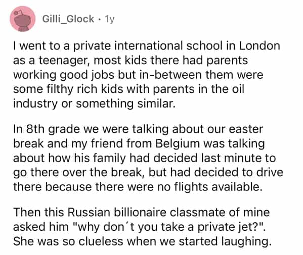 Gilli_Glock • 1y I went to a private international school in London as a teenager, most kids there had parents working good jobs but in-between them were some filthy rich kids with parents in the oil industry or something similar. In 8th grade we were talking about our easter break and my friend from Belgium was talking about how his family had decided last minute to go there over the break, but had decided to drive there because there were no flights available. Then this Russian billionaire classmate of mine asked him "why don't you take a private jet?". She was so clueless when we started laughing.