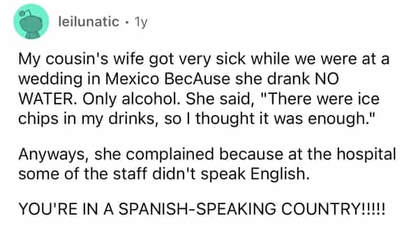 leilunatic • 1y My cousin's wife got very sick while we were at a wedding in Mexico BecAuse she drank NO WATER. Only alcohol. She said, "There were ice chips in my drinks, so I thought it was enough." Anyways, she complained because at the hospital some of the staff didn't speak English. YOU'RE IN A SPANISH-SPEAKING COUNTRY!!!!!