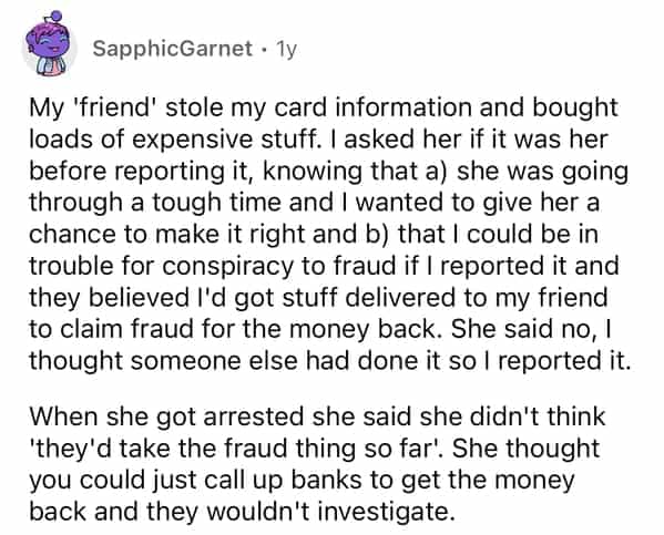 SapphicGarnet • 1y My 'friend' stole my card information and bought loads of expensive stuff. I asked her if it was her before reporting it, knowing that a) she was going through a tough time and I wanted to give her a chance to make it right and b) that I could be in trouble for conspiracy to fraud if I reported it and they believed I'd got stuff delivered to my friend to claim fraud for the money back. She said no, I thought someone else had done it so I reported it. When she got arrested she said she didn't think 'they'd take the fraud thing so far' She thought you could just call up banks to get the money back and they wouldn't investigate.