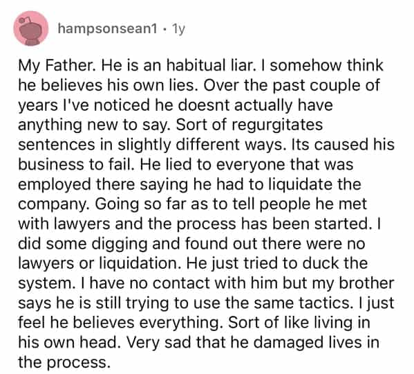 hampsonsean1 • 1y My Father. He is an habitual liar. I somehow think he believes his own lies. Over the past couple of years I've noticed he doesnt actually have anything new to say. Sort of regurgitates sentences in slightly different ways. Its caused his business to fail. He lied to everyone that was employed there saying he had to liquidate the company. Going so far as to tell people he met with lawyers and the process has been started. I did some digging and found out there were no lawyers or liquidation. He just tried to duck the system. I have no contact with him but my brother says he is still trying to use the same tactics. I just feel he believes everything. Sort of like living in his own head. Very sad that he damaged lives in the process.