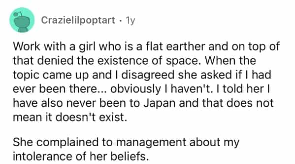Crazielilpoptart • 1y Work with a girl who is a flat earther and on top of that denied the existence of space. When the topic came up and I disagreed she asked if I had ever been there... obviously I haven't. I told her I have also never been to Japan and that does not mean it doesn't exist. She complained to management about my intolerance of her beliets.