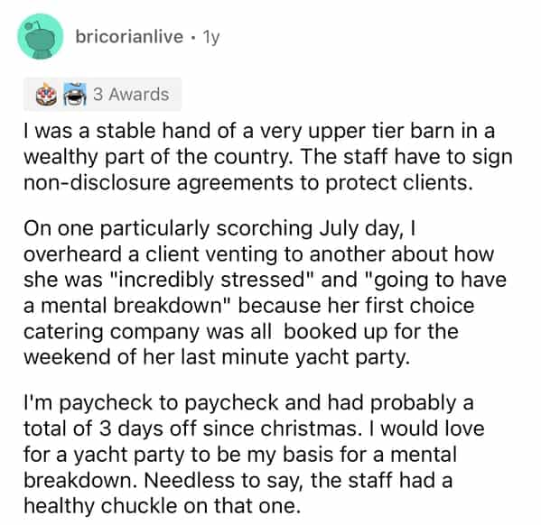 bricorianlive • 1v 3 Awards I was a stable hand of a very upper tier barn in a wealthy part of the country. The staff have to sign non-disclosure agreements to protect clients. On one particularly scorching July day, I overheard a client venting to another about how she was "incredibly stressed" and "going to have a mental breakdown" because her first choice catering company was all booked up for the weekend of her last minute yacht party. I'm paycheck to paycheck and had probably a total of 3 days off since christmas. I would love for a yacht party to be my basis for a mental breakdown. Needless to say, the staff had a healthy chuckle on that one.