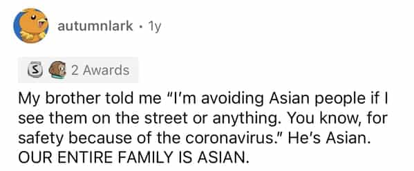 autumnlark • 1y 18 2 Awards My brother told me "I'm avoiding Asian people if I see them on the street or anything. You know, for safety because of the coronavirus." He's Asian. OUR ENTIRE FAMILY IS ASIAN.