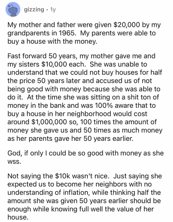 gizzing • 1y My mother and father were given $20,000 by my grandparents in 1965. My parents were able to buy a house with the money. Fast forward 50 years, my mother gave me and my sisters $10,000 each. She was unable to understand that we could not buy houses for half the price 50 years later and accused us of not being good with money because she was able to do it. At the time she was sitting on a shit ton of money in the bank and was 100% aware that to buy a house in her neighborhood would cost around $1,000,000 so, 100 times the amount of money she gave us and 50 times as much money as her parents gave her 50 years earlier. God, if only I could be so good with money as she WSS. Not saying the $10k wasn't nice. Just saying she expected us to become her neighbors with no understanding of inflation, while thinking half the amount she was given 50 years earlier should be enough while knowing full well the value of her house.
