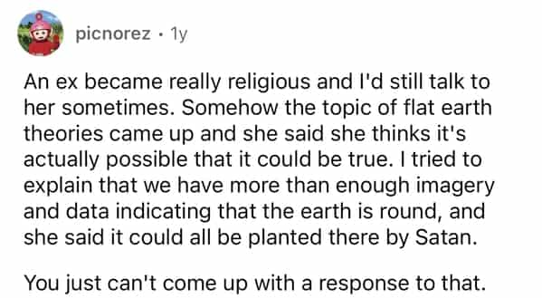 picnorez • 1y An ex became really religious and I'd still talk to her sometimes. Somehow the topic of flat earth theories came up and she said she thinks it's actually possible that it could be true. I tried to explain that we have more than enough imagery and data indicating that the earth is round, and she said it could all be planted there by Satan. You just can't come up with a response to that.