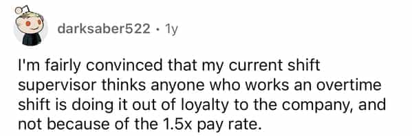 darksaber522 • Ty I'm fairly convinced that my current shift supervisor thinks anyone who works an overtime shift is doing it out of loyalty to the company, and not because of the 1.5x pay rate.