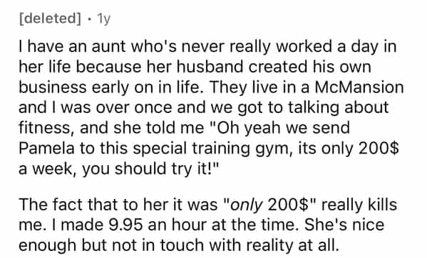 [deleted] • 1y I have an aunt who's never really worked a day in her life because her husband created his own business early on in life. They live in a McMansion and I was over once and we got to talking about fitness, and she told me "Oh yeah we send Pamela to this special training gym, its only 200$ a week, you should try it!" The fact that to her it was "only 200$" really kills me. I made 9.95 an hour at the time. She's nice enough but not in touch with reality at all.