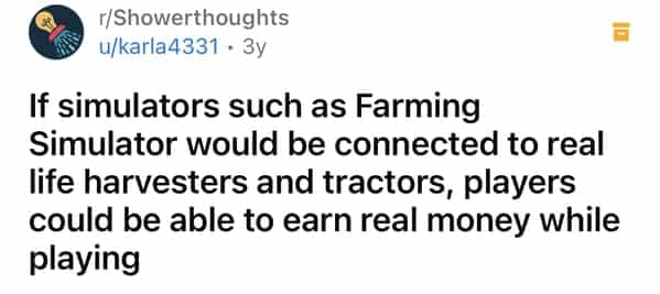 г/Showerthoughts u/karla4331 • 3y If simulators such as Farming Simulator would be connected to real life harvesters and tractors, players could be able to earn real money while playing