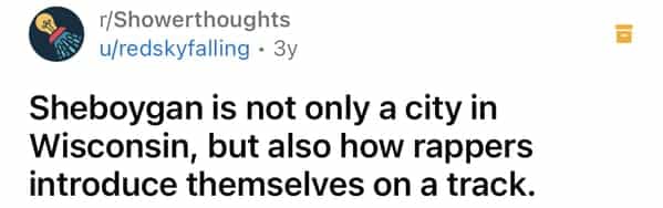 r/Showerthoughts u/redskyfalling • 3y Sheboygan is not only a city in Wisconsin, but also how rappers introduce themselves on a track.