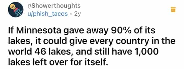 r/Showerthoughts u/phish_tacos • 2y If Minnesota gave away 90% of its lakes, it could give every country in the world 46 lakes, and still have 1,000 lakes left over for itself.