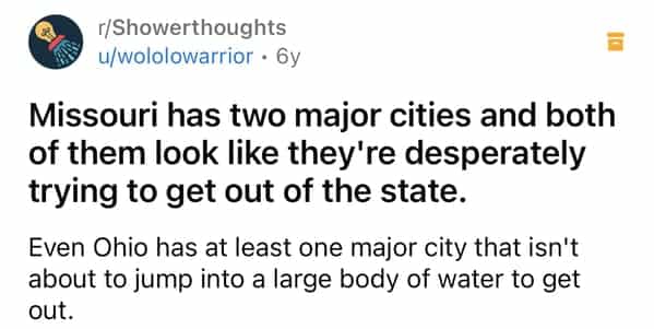 r/Showerthoughts u/wololowarrior • 6у Missouri has two major cities and both of them look like they're desperately trying to get out of the state. Even Ohio has at least one major city that isn't about to jump into a large body of water to get out.