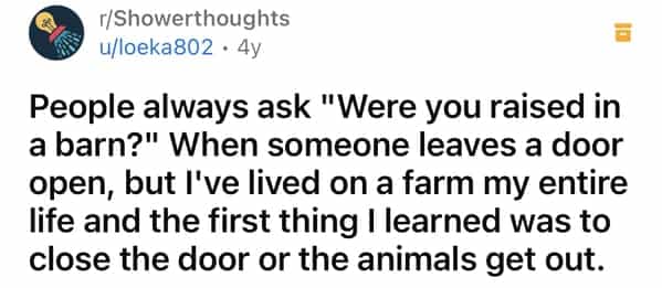 r/Showerthoughts u/loeka802 • 4y People always ask "Were you raised in a barn?" When someone leaves a door open, but l've lived on a farm my entire life and the first thing I learned was to close the door or the animals get out.