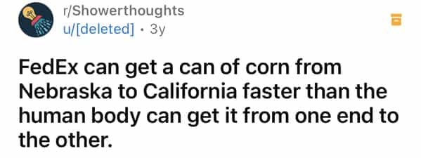 r/Showerthoughts u/[deleted] • 3y FedEx can get a can of corn from Nebraska to California faster than the human body can get it from one end to the other.