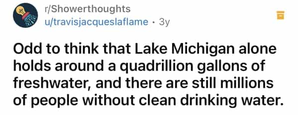 r/Showerthoughts u/travisjacqueslaflame • 3y Odd to think that Lake Michigan alone holds around a quadrillion gallons of freshwater, and there are still millions of people without clean drinking water.