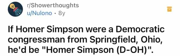 г/Showerthoughts u/Nulono • 8y If Homer Simpson were a Democratic congressman from Springfield, Ohio, he'd be "Homer Simpson (D-OH)"