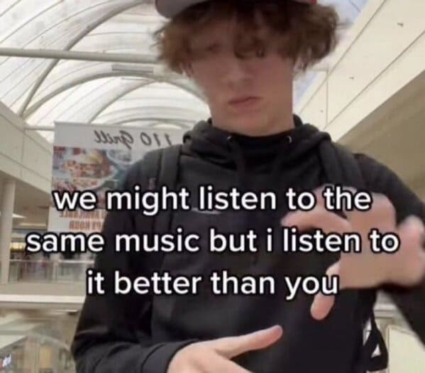 we might listen to the same music but i listen to it better than you