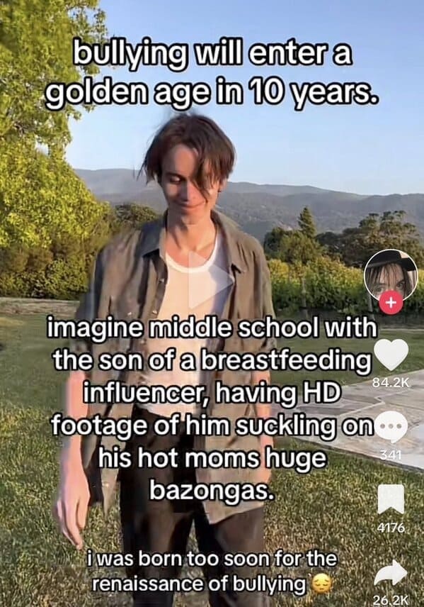 bullying will enter a golden age in 10 years. imagine middle school with the son of a breastfeeding influencer, having HD 84.2K footage of him suckling on his hot moms huge bazongas.