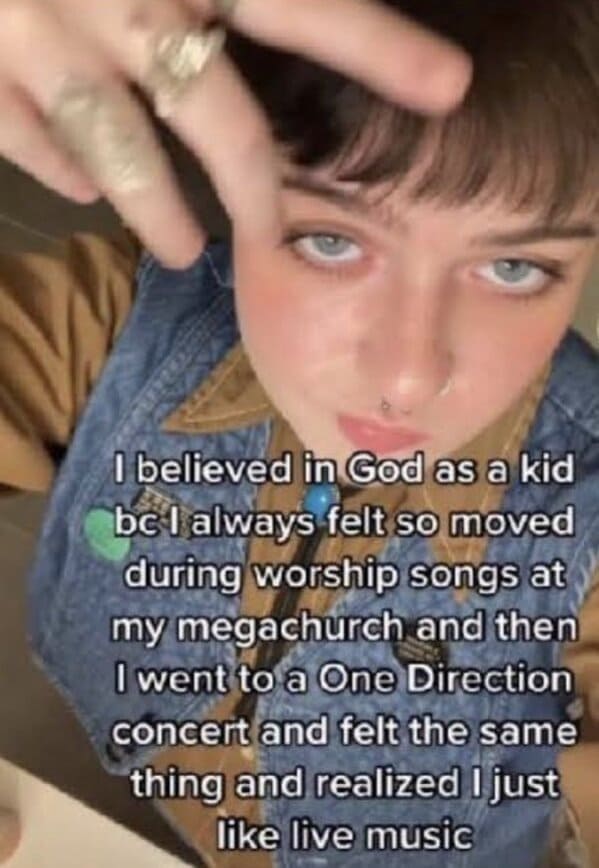 I believed in God as a kid be I always felt so moved during worship songs at my megachurch and then I went to a One Direction concert and felt the same thing and realized I just like live music