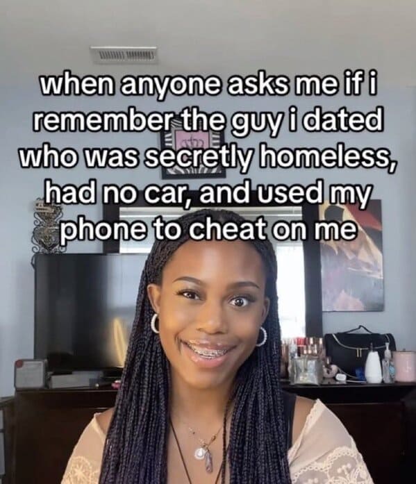 when anyone asks me if i remember the guy i dated who was secretly homeless, had no car, and used my phone to cheat on me