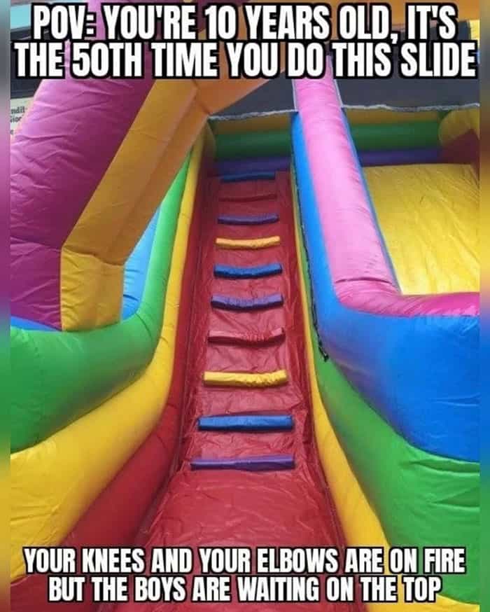 POVE YOU'RE 10 YEARS OLD IT'S THE 50TH TIME YOU DO THIS SLIDE YOUR KNEES AND YOUR ELBOWS ARE ON FIRE BUT THE BOYS ARE WAITING ON THE TOP