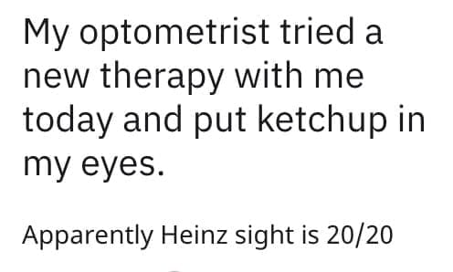 My optometrist tried a new therapy with me today and put ketchup in my eyes. Apparently Heinz sight is 20/20