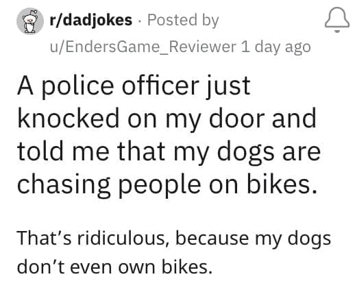 A police officer just knocked on my door and told me that my dogs are chasing people on bikes. That's ridiculous, because my dogs don't even own bikes.