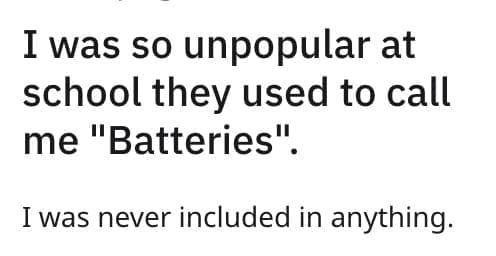 I was so unpopular at school they used to call me "Batteries". I was never included in anything.