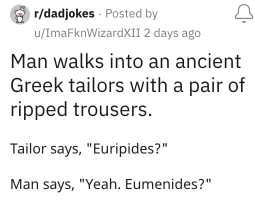 Man walks into an ancient Greek tailors with a pair of ripped trousers. Tailor says, "Euripides?" Man says, "Yeah. Eumenides?"